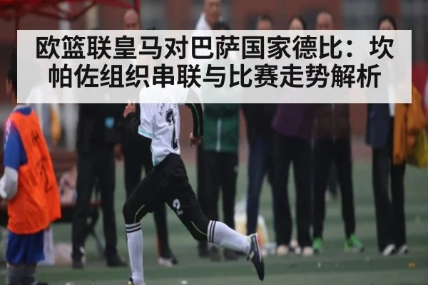 欧篮联皇马对巴萨国家德比:坎帕佐组织串联与比赛走势解析