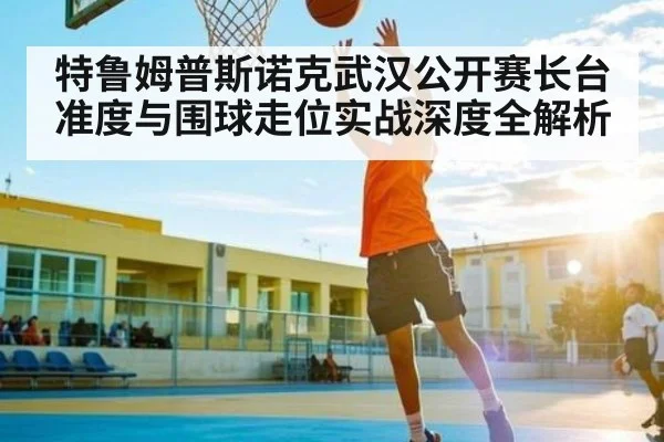 特鲁姆普斯诺克武汉公开赛长台准度与围球走位实战深度全解析