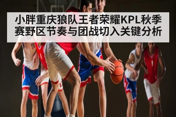 小胖重庆狼队王者荣耀KPL秋季赛野区节奏与团战切入关键分析